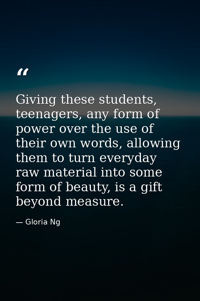 Giving these students, teenagers, any form of power over the use of their own words, allowing them to turn everyday raw  — Gloria Ng