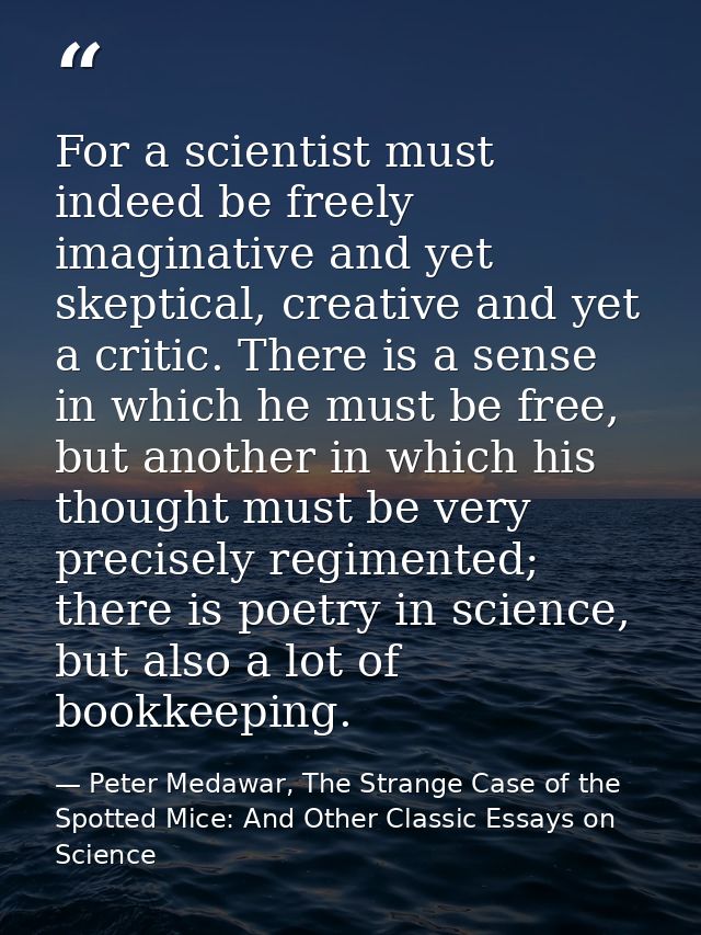 For a scientist must indeed be freely imaginative and yet skeptical, creative and yet a critic. There is a sense in whic — Peter Medawar, The Strange Case of the Spotted Mice: And Other Classic Essays on Science