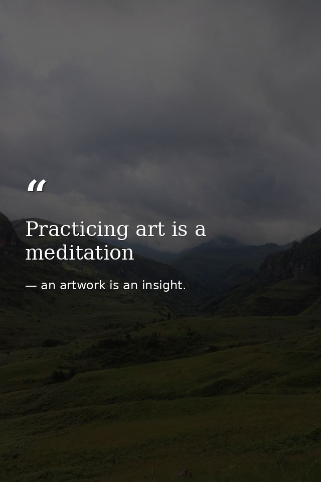 Practicing art is a meditation — an artwork is an insight.