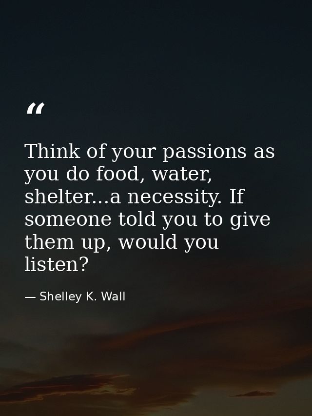 Think of your passions as you do food, water, shelter...a necessity. If someone told you to give them up, would you list — Shelley K. Wall