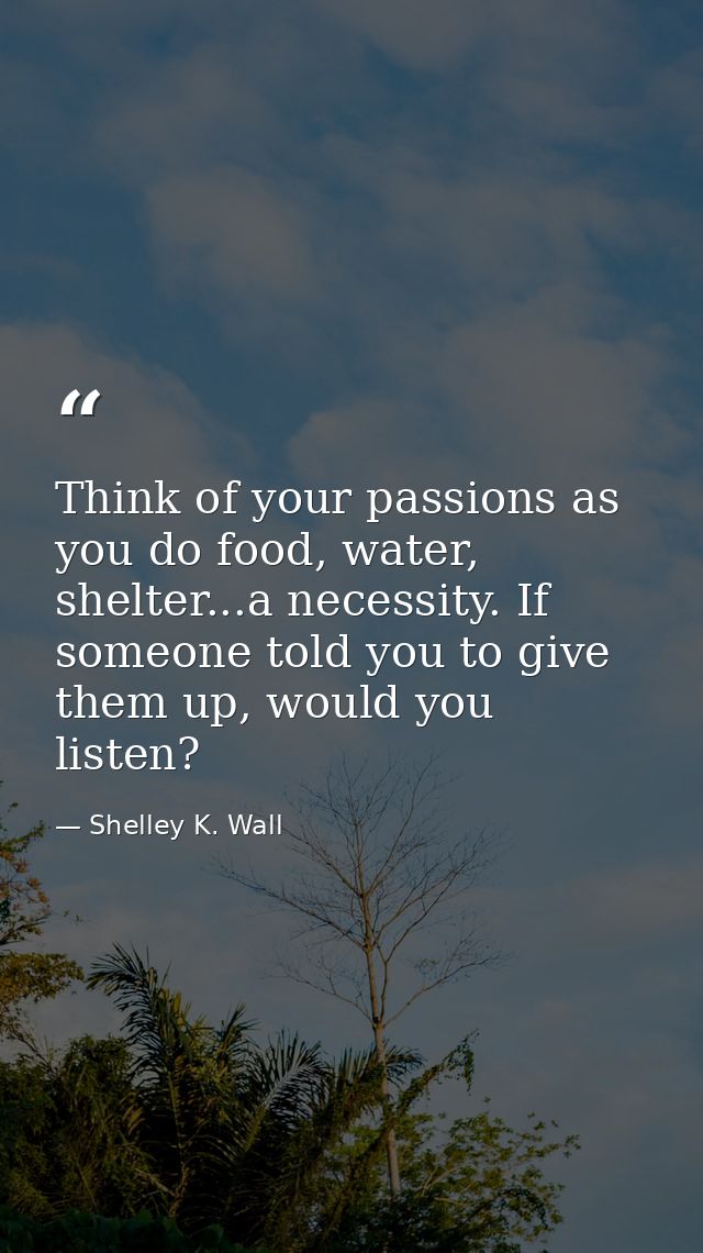 Think of your passions as you do food, water, shelter...a necessity. If someone told you to give them up, would you list — Shelley K. Wall