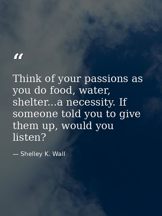 Think of your passions as you do food, water, shelter...a necessity. If someone told you to give them up, would you list — Shelley K. Wall