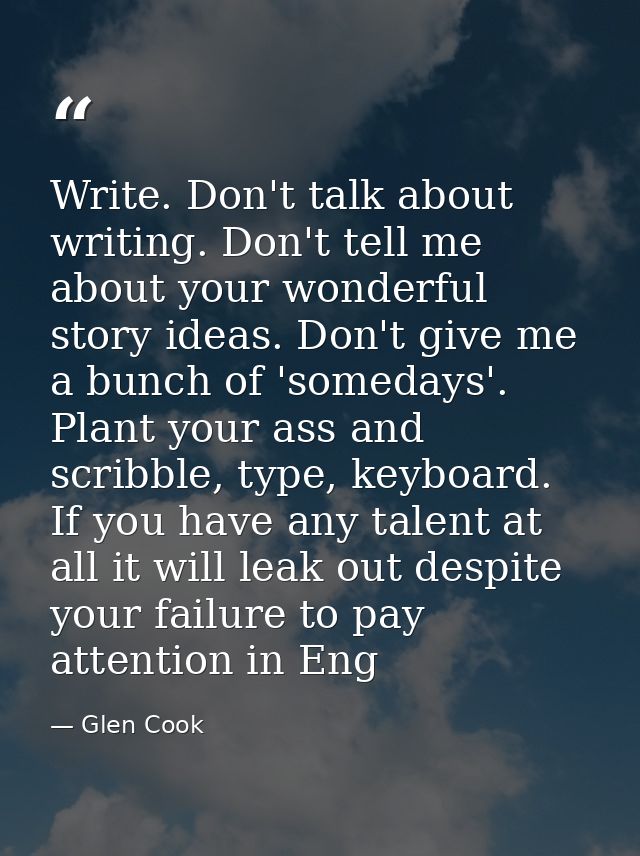 Write. Don't talk about writing. Don't tell me about your wonderful story ideas. Don't give me a bunch of 'somedays'. Pl — Glen Cook