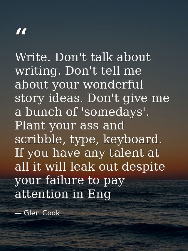 Write. Don't talk about writing. Don't tell me about your wonderful story ideas. Don't give me a bunch of 'somedays'. Pl — Glen Cook