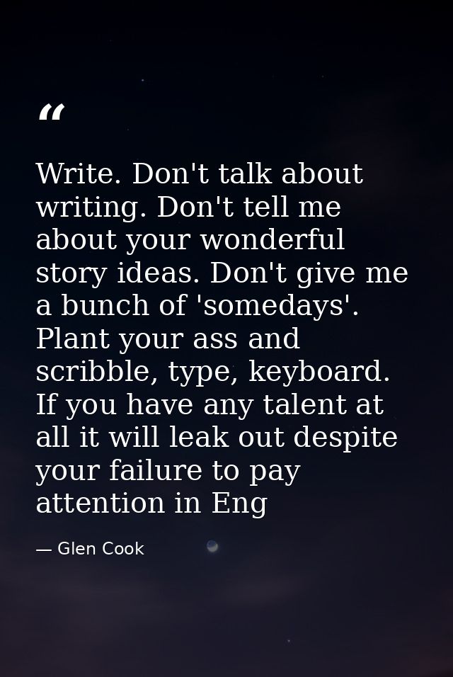 Write. Don't talk about writing. Don't tell me about your wonderful story ideas. Don't give me a bunch of 'somedays'. Pl — Glen Cook
