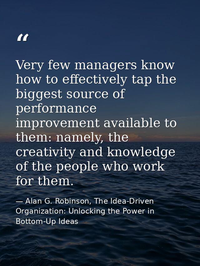 Very few managers know how to effectively tap the biggest source of performance improvement available to them: namely, t — Alan G. Robinson, The Idea-Driven Organization: Unlocking the Power in Bottom-Up Ideas