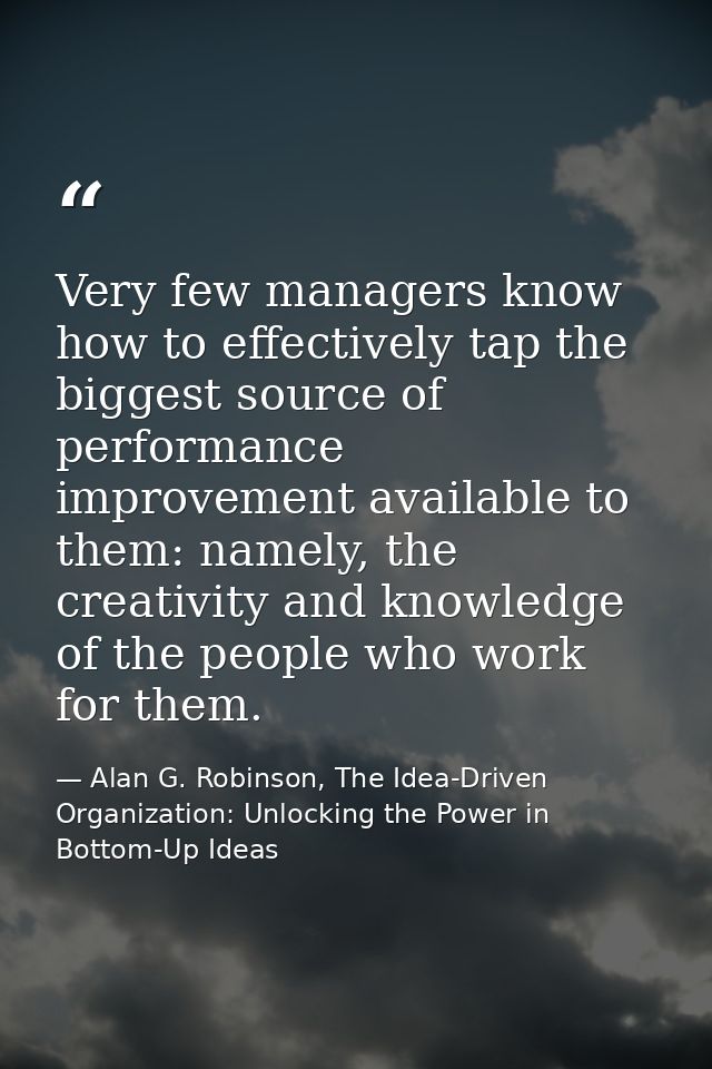 Very few managers know how to effectively tap the biggest source of performance improvement available to them: namely, t — Alan G. Robinson, The Idea-Driven Organization: Unlocking the Power in Bottom-Up Ideas
