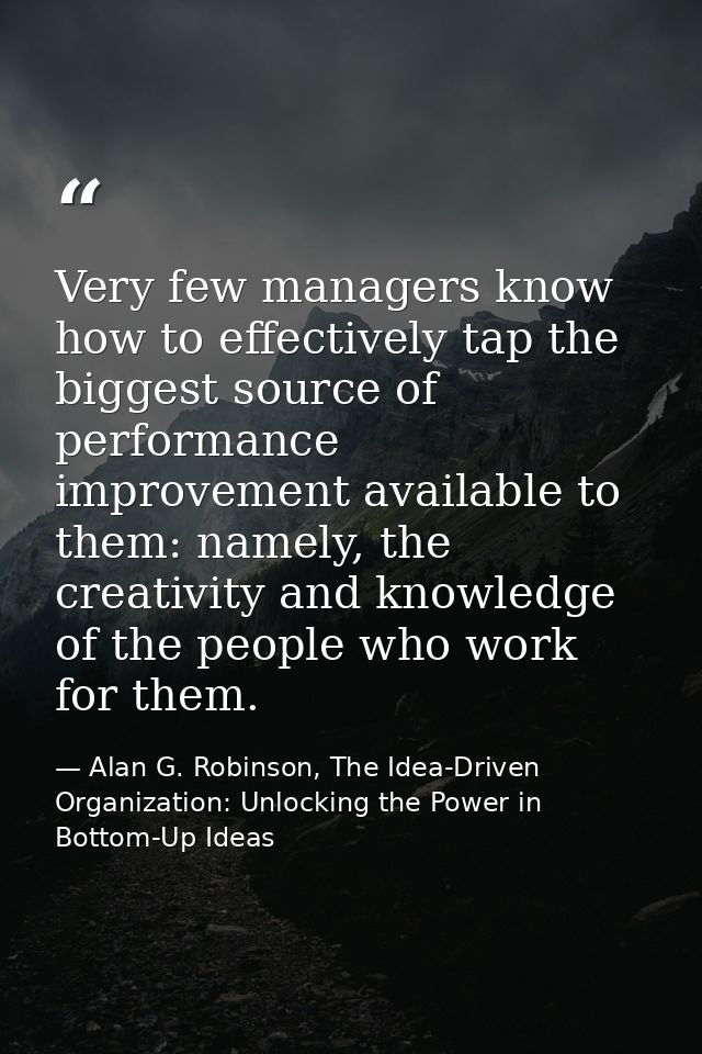 Very few managers know how to effectively tap the biggest source of performance improvement available to them: namely, t — Alan G. Robinson, The Idea-Driven Organization: Unlocking the Power in Bottom-Up Ideas