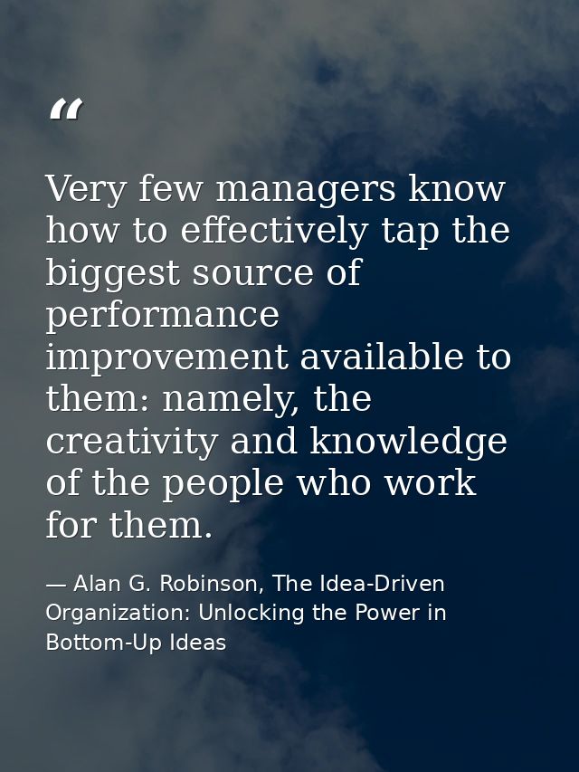 Very few managers know how to effectively tap the biggest source of performance improvement available to them: namely, t — Alan G. Robinson, The Idea-Driven Organization: Unlocking the Power in Bottom-Up Ideas