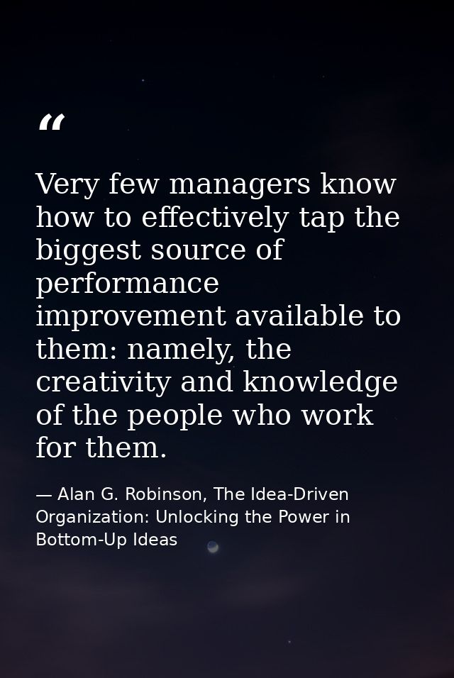 Very few managers know how to effectively tap the biggest source of performance improvement available to them: namely, t — Alan G. Robinson, The Idea-Driven Organization: Unlocking the Power in Bottom-Up Ideas