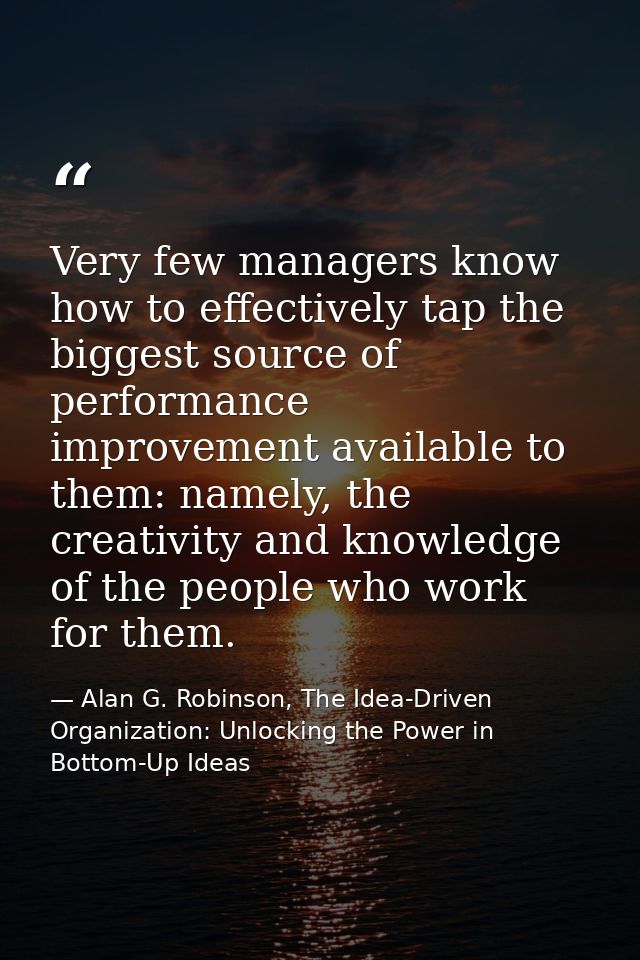 Very few managers know how to effectively tap the biggest source of performance improvement available to them: namely, t — Alan G. Robinson, The Idea-Driven Organization: Unlocking the Power in Bottom-Up Ideas