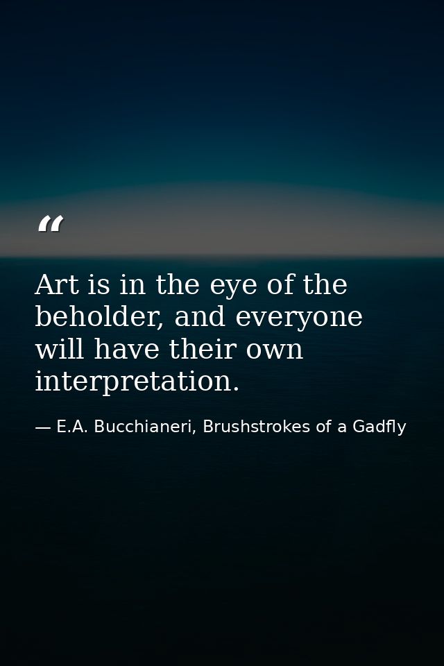 Art is in the eye of the beholder, and everyone will have their own interpretation. — E.A. Bucchianeri, Brushstrokes of a Gadfly