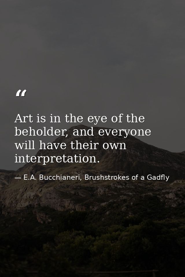 Art is in the eye of the beholder, and everyone will have their own interpretation. — E.A. Bucchianeri, Brushstrokes of a Gadfly