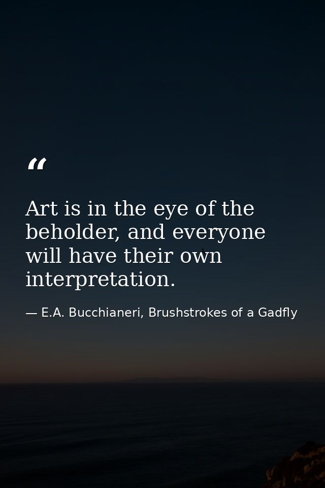 Art is in the eye of the beholder, and everyone will have their own interpretation. — E.A. Bucchianeri, Brushstrokes of a Gadfly