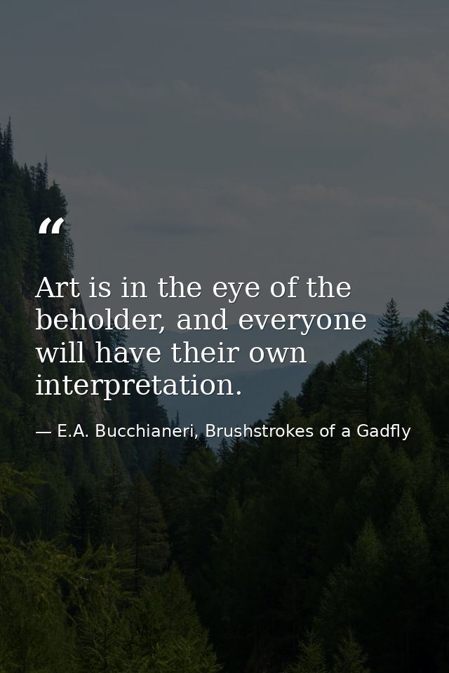 Art is in the eye of the beholder, and everyone will have their own interpretation. — E.A. Bucchianeri, Brushstrokes of a Gadfly