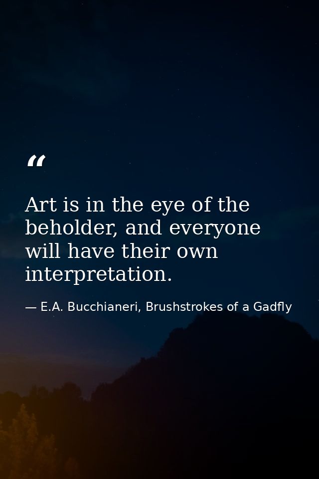 Art is in the eye of the beholder, and everyone will have their own interpretation. — E.A. Bucchianeri, Brushstrokes of a Gadfly