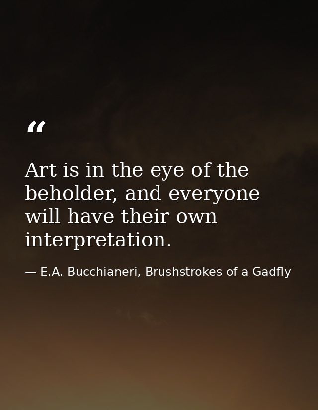 Art is in the eye of the beholder, and everyone will have their own interpretation. — E.A. Bucchianeri, Brushstrokes of a Gadfly