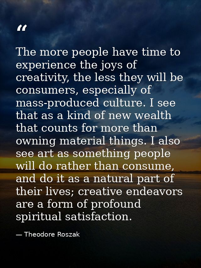 The more people have time to experience the joys of creativity, the less they will be consumers, especially of mass-prod — Theodore Roszak
