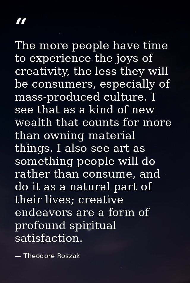 The more people have time to experience the joys of creativity, the less they will be consumers, especially of mass-prod — Theodore Roszak