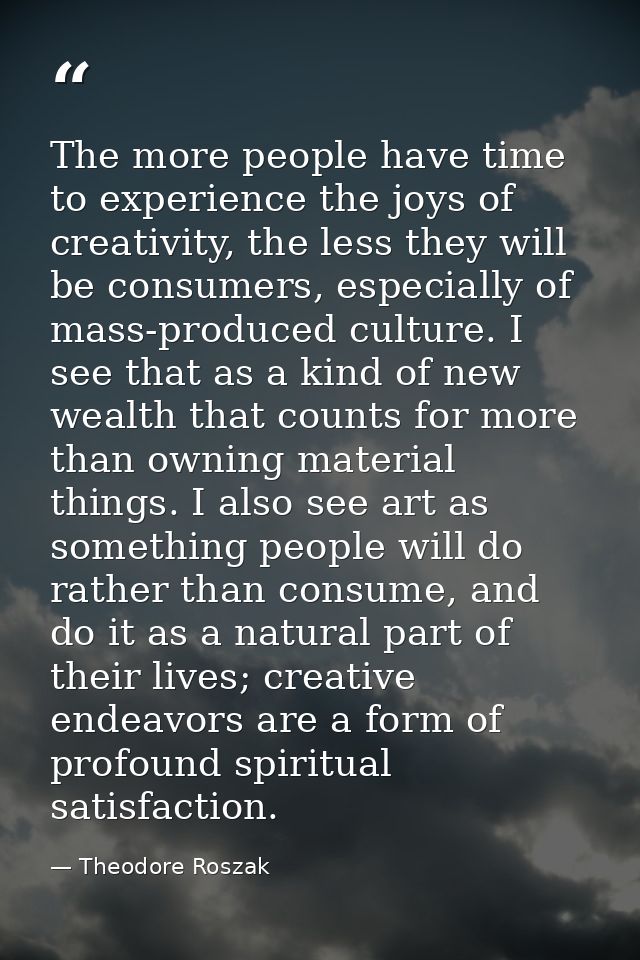 The more people have time to experience the joys of creativity, the less they will be consumers, especially of mass-prod — Theodore Roszak