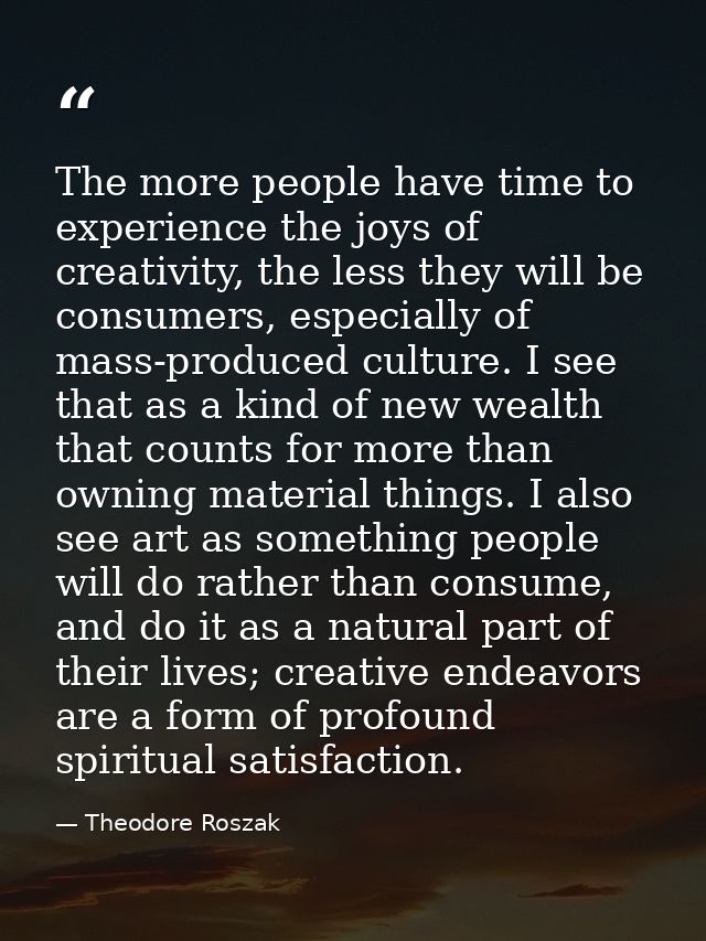 The more people have time to experience the joys of creativity, the less they will be consumers, especially of mass-prod — Theodore Roszak