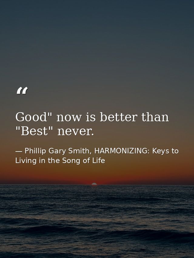 Good" now is better than "Best" never. — Phillip Gary Smith, HARMONIZING: Keys to Living in the Song of Life