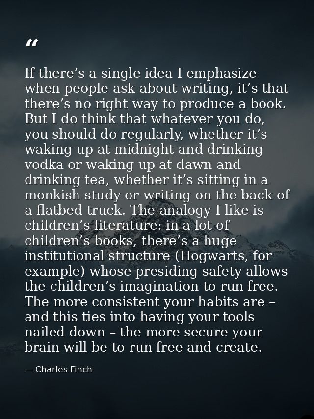 If there’s a single idea I emphasize when people ask about writing, it’s that there’s no right way to produce a book. Bu — Charles Finch