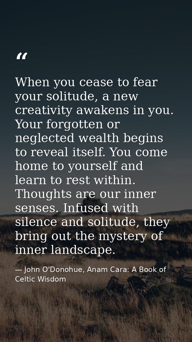 When you cease to fear your solitude, a new creativity awakens in you. Your forgotten or neglected wealth begins to reve — John O'Donohue, Anam Cara: A Book of Celtic Wisdom