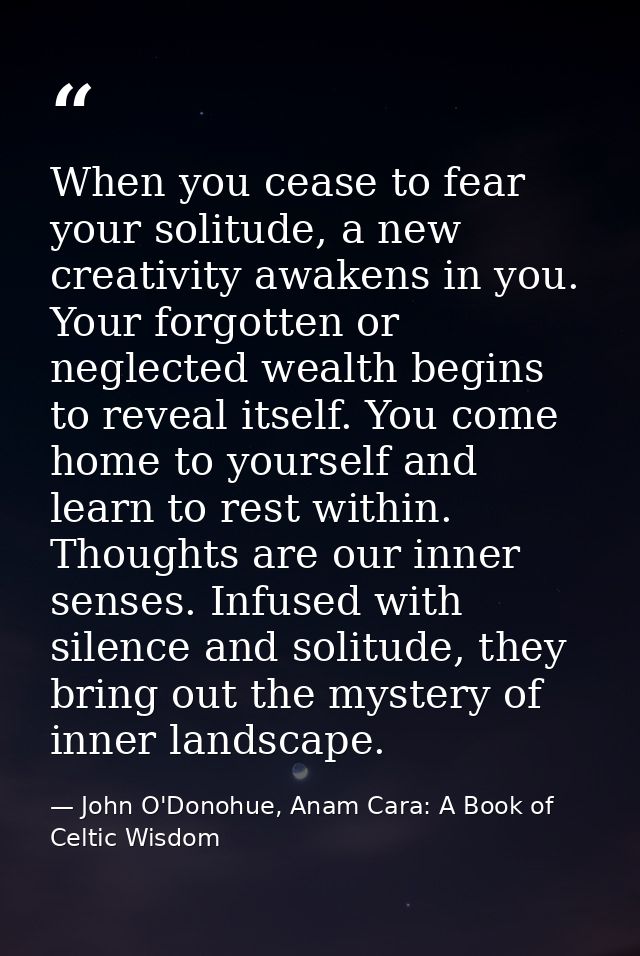 When you cease to fear your solitude, a new creativity awakens in you. Your forgotten or neglected wealth begins to reve — John O'Donohue, Anam Cara: A Book of Celtic Wisdom