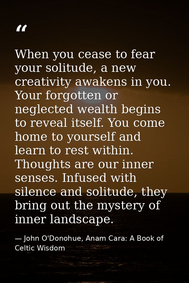 When you cease to fear your solitude, a new creativity awakens in you. Your forgotten or neglected wealth begins to reve — John O'Donohue, Anam Cara: A Book of Celtic Wisdom