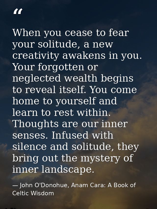 When you cease to fear your solitude, a new creativity awakens in you. Your forgotten or neglected wealth begins to reve — John O'Donohue, Anam Cara: A Book of Celtic Wisdom