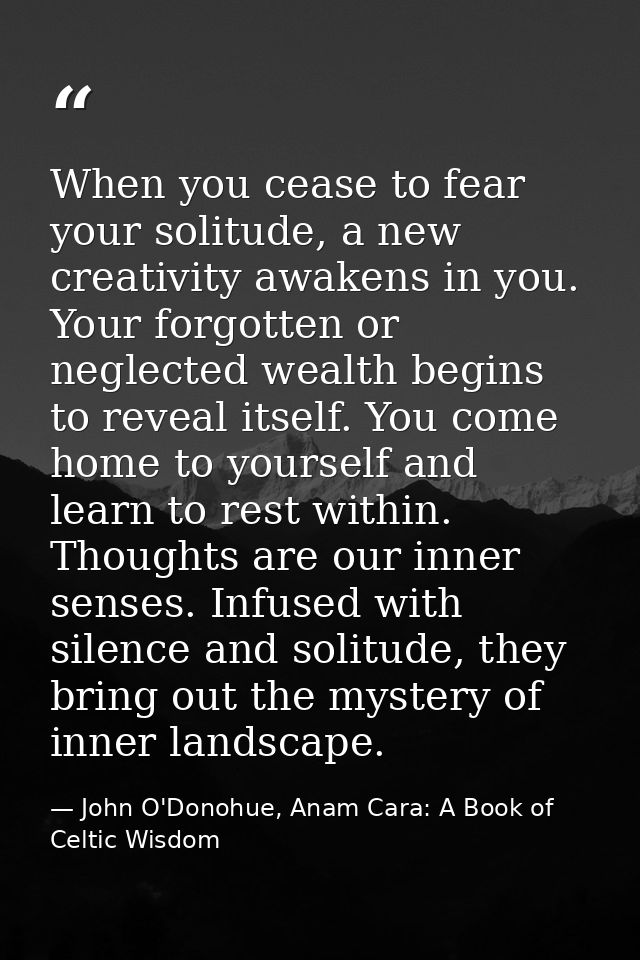 When you cease to fear your solitude, a new creativity awakens in you. Your forgotten or neglected wealth begins to reve — John O'Donohue, Anam Cara: A Book of Celtic Wisdom