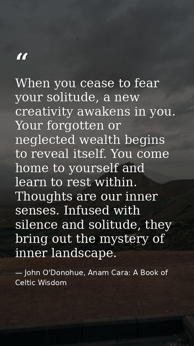 When you cease to fear your solitude, a new creativity awakens in you. Your forgotten or neglected wealth begins to reve — John O'Donohue, Anam Cara: A Book of Celtic Wisdom