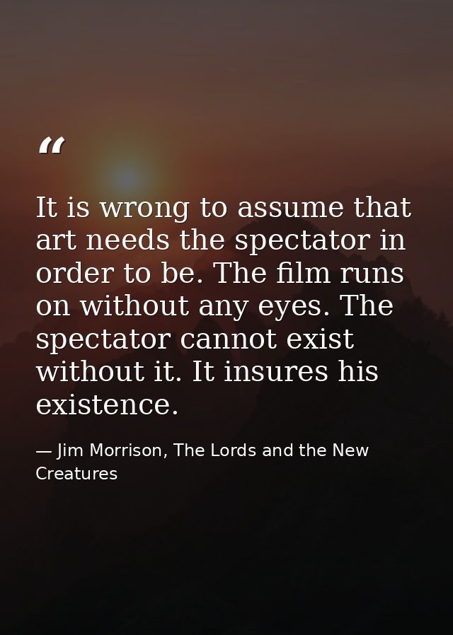 It is wrong to assume that art needs the spectator in order to be. The film runs on without any eyes. The spectator cann — Jim Morrison, The Lords and the New Creatures