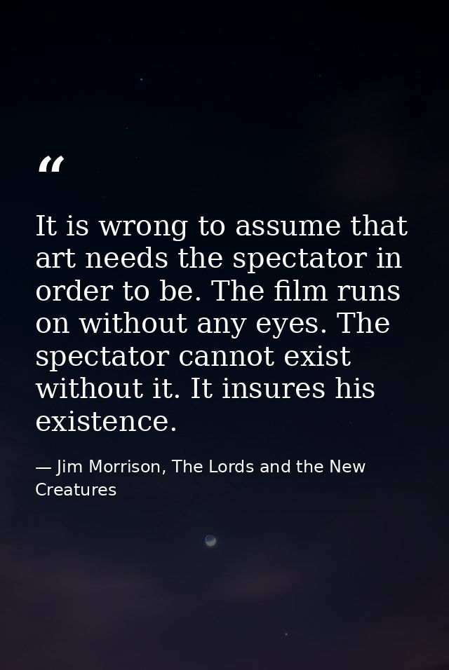 It is wrong to assume that art needs the spectator in order to be. The film runs on without any eyes. The spectator cann — Jim Morrison, The Lords and the New Creatures