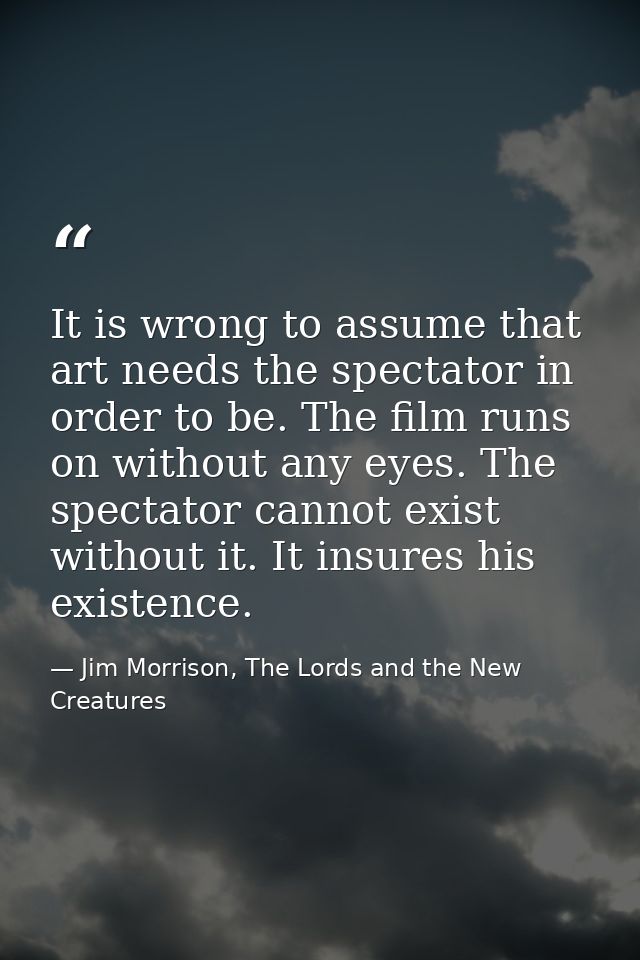 It is wrong to assume that art needs the spectator in order to be. The film runs on without any eyes. The spectator cann — Jim Morrison, The Lords and the New Creatures