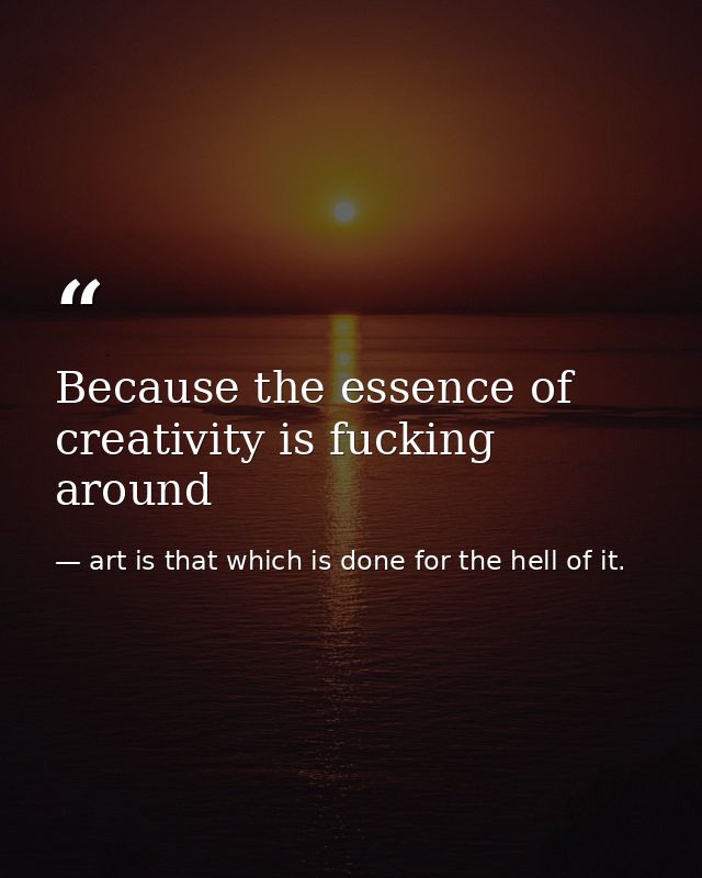 Because the essence of creativity is fucking around — art is that which is done for the hell of it.