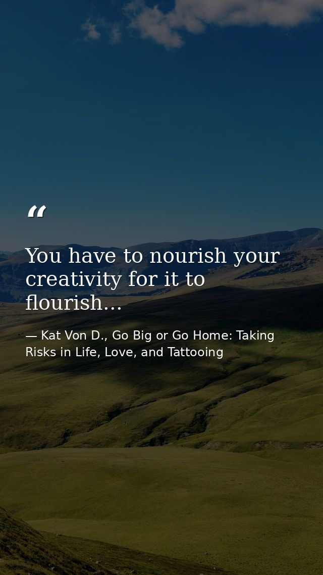 You have to nourish your creativity for it to flourish... — Kat Von D., Go Big or Go Home: Taking Risks in Life, Love, and Tattooing