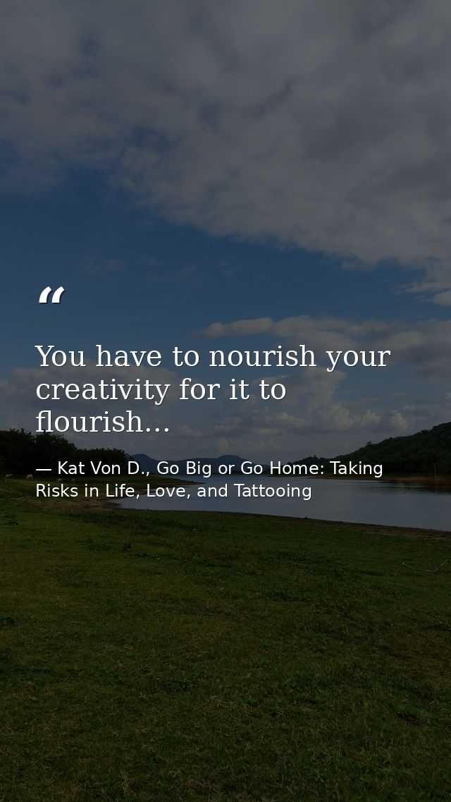 You have to nourish your creativity for it to flourish... — Kat Von D., Go Big or Go Home: Taking Risks in Life, Love, and Tattooing