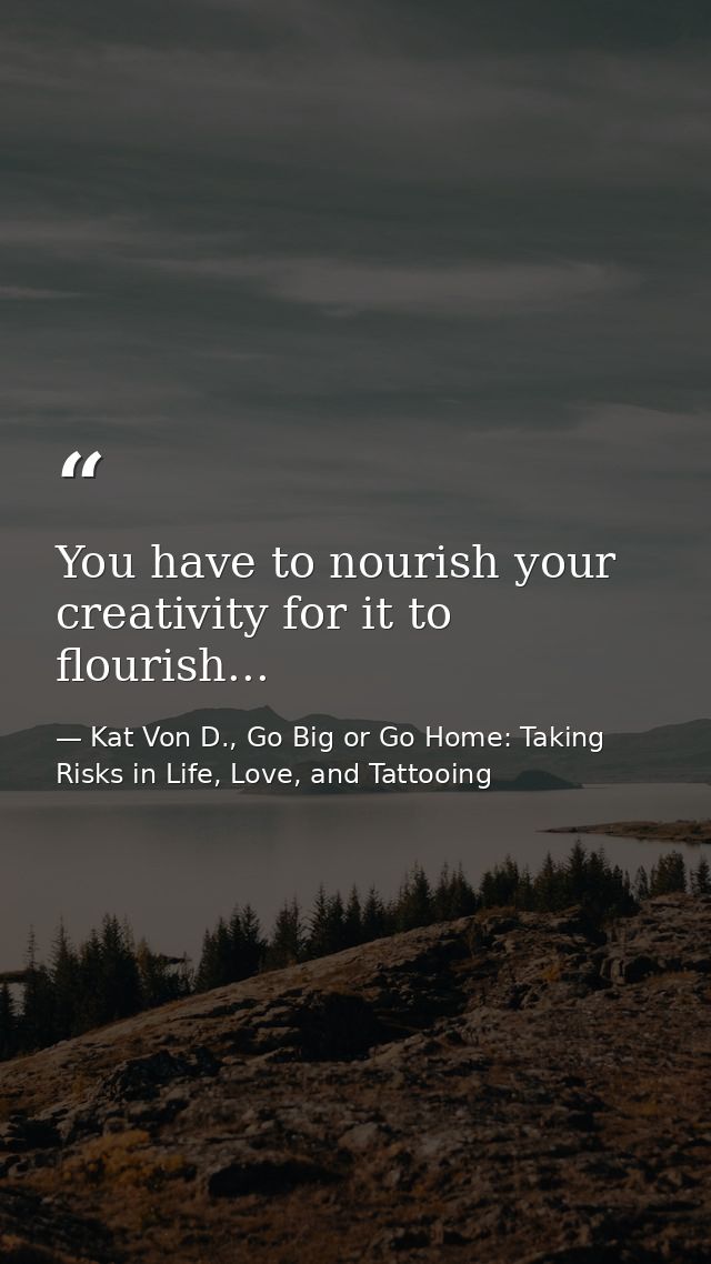 You have to nourish your creativity for it to flourish... — Kat Von D., Go Big or Go Home: Taking Risks in Life, Love, and Tattooing