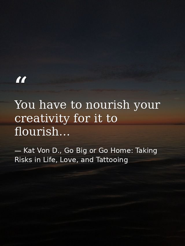 You have to nourish your creativity for it to flourish... — Kat Von D., Go Big or Go Home: Taking Risks in Life, Love, and Tattooing