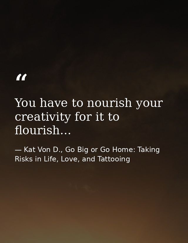 You have to nourish your creativity for it to flourish... — Kat Von D., Go Big or Go Home: Taking Risks in Life, Love, and Tattooing