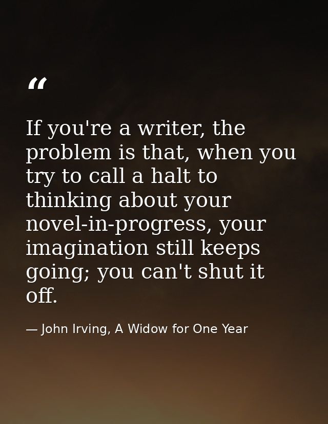 If you're a writer, the problem is that, when you try to call a halt to thinking about your novel-in-progress, your imag — John Irving, A Widow for One Year
