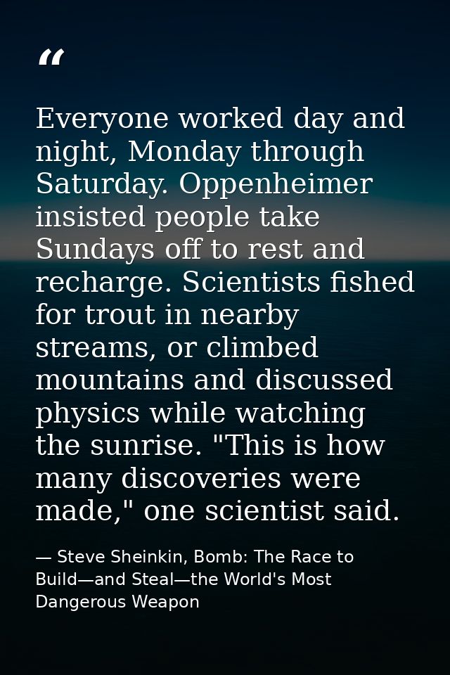 Everyone worked day and night, Monday through Saturday. Oppenheimer insisted people take Sundays off to rest and recharg — Steve Sheinkin, Bomb: The Race to Build—and Steal—the World's Most Dangerous Weapon