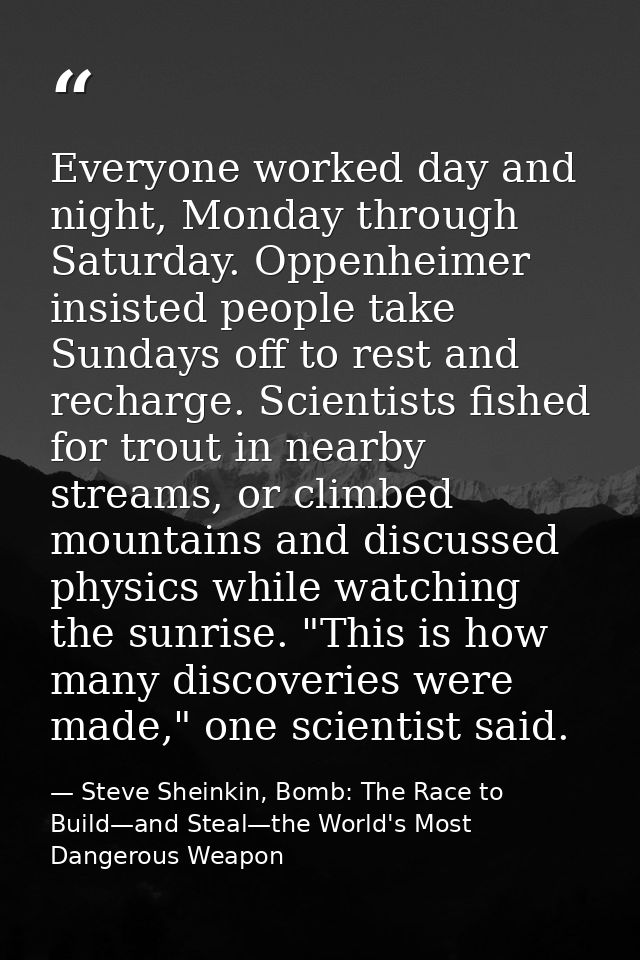 Everyone worked day and night, Monday through Saturday. Oppenheimer insisted people take Sundays off to rest and recharg — Steve Sheinkin, Bomb: The Race to Build—and Steal—the World's Most Dangerous Weapon
