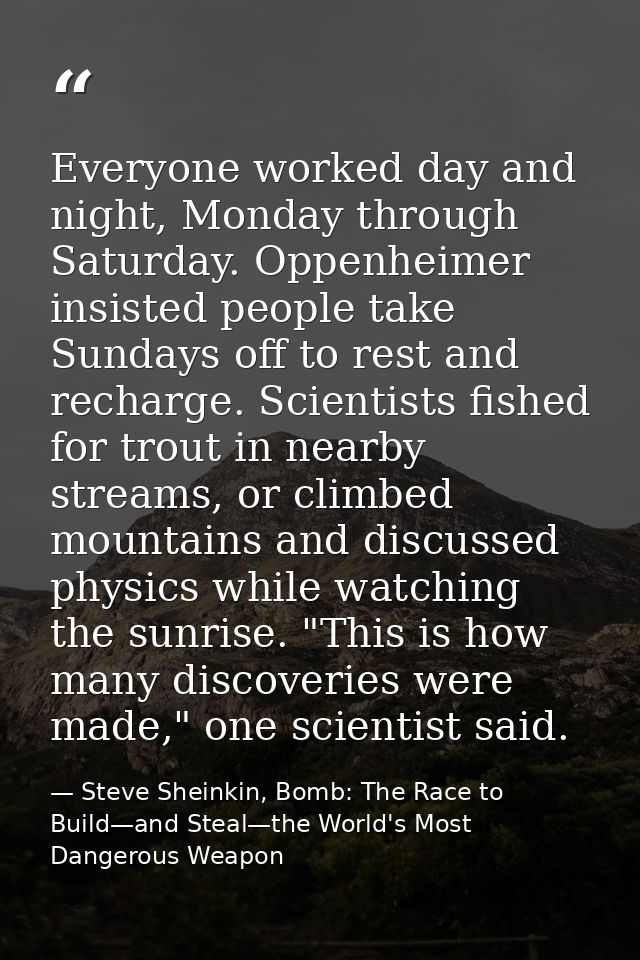 Everyone worked day and night, Monday through Saturday. Oppenheimer insisted people take Sundays off to rest and recharg — Steve Sheinkin, Bomb: The Race to Build—and Steal—the World's Most Dangerous Weapon
