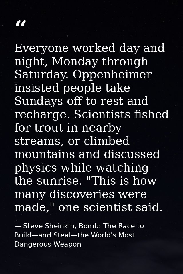 Everyone worked day and night, Monday through Saturday. Oppenheimer insisted people take Sundays off to rest and recharg — Steve Sheinkin, Bomb: The Race to Build—and Steal—the World's Most Dangerous Weapon