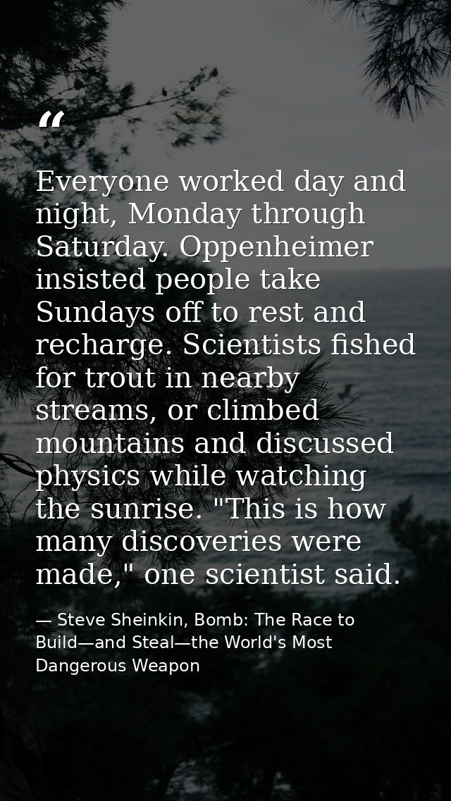 Everyone worked day and night, Monday through Saturday. Oppenheimer insisted people take Sundays off to rest and recharg — Steve Sheinkin, Bomb: The Race to Build—and Steal—the World's Most Dangerous Weapon