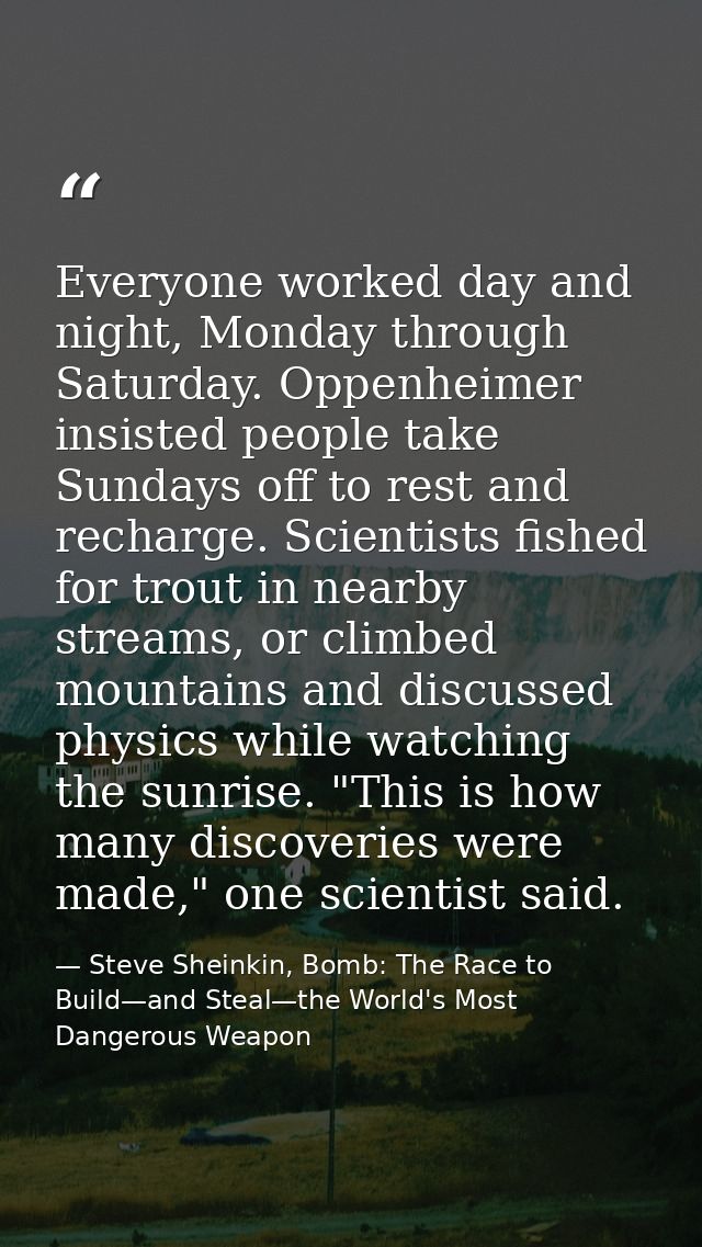 Everyone worked day and night, Monday through Saturday. Oppenheimer insisted people take Sundays off to rest and recharg — Steve Sheinkin, Bomb: The Race to Build—and Steal—the World's Most Dangerous Weapon