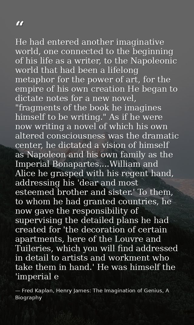 He had entered another imaginative world, one connected to the beginning of his life as a writer, to the Napoleonic worl — Fred Kaplan, Henry James: The Imagination of Genius, A Biography
